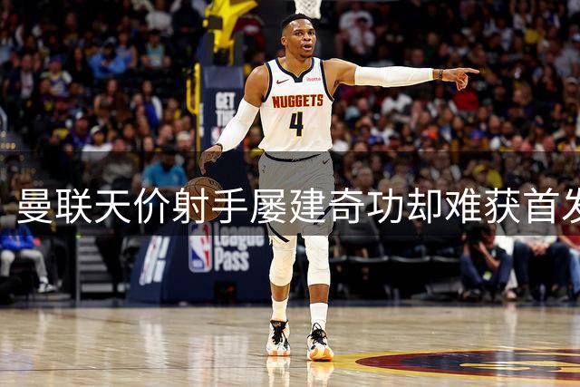 曼联天价射手屡建奇功却难获首发 教练信任危机引争议